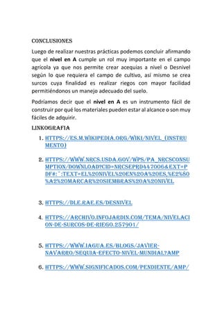 Conclusiones
Luego de realizar nuestras prácticas podemos concluir afirmando
que el nivel en A cumple un rol muy importante en el campo
agrícola ya que nos permite crear acequias a nivel o Desnivel
según lo que requiera el campo de cultivo, así mismo se crea
surcos cuya finalidad es realizar riegos con mayor facilidad
permitiéndonos un manejo adecuado del suelo.
Podríamos decir que el nivel en A es un instrumento fácil de
construir por qué los materiales pueden estar al alcance o son muy
fáciles de adquirir.
Linkografia
1. https://es.m.wikipedia.org/wiki/Nivel_(instru
mento)
2. https://www.nrcs.usda.gov/wps/PA_NRCSConsu
mption/download?cid=nrcseprd447006&ext=p
df#:~:text=El%20nivel%20en%20A%20es,%E2%80
%A2%20Marcar%20siembras%20a%20nivel
3. https://dle.rae.es/desnivel
4. https://archivo.infojardin.com/tema/nivelaci
on-de-surcos-de-riego.257901/
5. https://www.iagua.es/blogs/javier-
navarro/sequia-efecto-nivel-mundial?amp
6. https://www.significados.com/pendiente/amp/
 