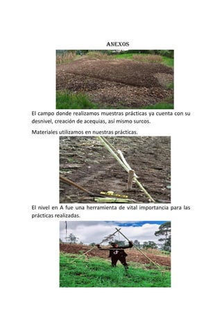 Anexos
El campo donde realizamos muestras prácticas ya cuenta con su
desnivel, creación de acequias, así mismo surcos.
Materiales utilizamos en nuestras prácticas.
El nivel en A fue una herramienta de vital importancia para las
prácticas realizadas.
 
