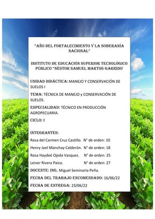 “Año del fortalecimiento y la soberanía
nacional”
Instituto de educación superior tecnológico
público “Néstor Samuel Martos Garrido'
Unidad didáctica: MANEJO Y CONSERVACIÓN DE
SUELOS I
Tema: TÉCNICA DE MANEJO y CONSERVACIÓN DE
SUELOS.
Especialidad: TÉCNICO EN PRODUCCIÓN
AGROPECUARIA.
Ciclo: I
Integrantes:
Rosa del Carmen Cruz Castillo. N° de orden: 10
Henry Joel Manchay Calderón. N° de orden: 18
Rosa Haydeé Ojeda Vasquez. N° de orden: 25
Leiver Rivera Paico. N° de orden: 27
DOCENTE: ING. Miguel Seminario Peña.
Fecha del trabajo encomendado: 16/06/22
Fecha de entrega: 23/06/22
2022
 