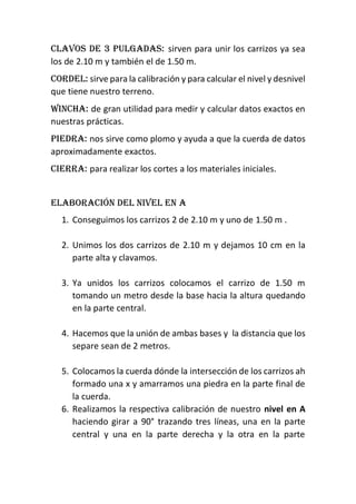 Clavos de 3 pulgadas: sirven para unir los carrizos ya sea
los de 2.10 m y también el de 1.50 m.
Cordel: sirve para la calibración y para calcular el nivel y desnivel
que tiene nuestro terreno.
Wincha: de gran utilidad para medir y calcular datos exactos en
nuestras prácticas.
Piedra: nos sirve como plomo y ayuda a que la cuerda de datos
aproximadamente exactos.
Cierra: para realizar los cortes a los materiales iniciales.
Elaboración del nivel en a
1. Conseguimos los carrizos 2 de 2.10 m y uno de 1.50 m .
2. Unimos los dos carrizos de 2.10 m y dejamos 10 cm en la
parte alta y clavamos.
3. Ya unidos los carrizos colocamos el carrizo de 1.50 m
tomando un metro desde la base hacia la altura quedando
en la parte central.
4. Hacemos que la unión de ambas bases y la distancia que los
separe sean de 2 metros.
5. Colocamos la cuerda dónde la intersección de los carrizos ah
formado una x y amarramos una piedra en la parte final de
la cuerda.
6. Realizamos la respectiva calibración de nuestro nivel en A
haciendo girar a 90° trazando tres líneas, una en la parte
central y una en la parte derecha y la otra en la parte
 