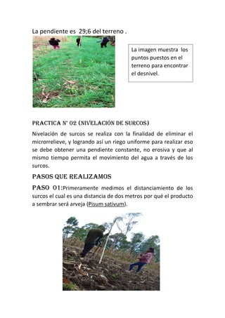 La pendiente es 29;6 del terreno .
Practica n° 02 (nivelación de surcos)
Nivelación de surcos se realiza con la finalidad de eliminar el
microrrelieve, y logrando así un riego uniforme para realizar eso
se debe obtener una pendiente constante, no erosiva y que al
mismo tiempo permita el movimiento del agua a través de los
surcos.
Pasos que realizamos
Paso 01:Primeramente medimos el distanciamiento de los
surcos el cual es una distancia de dos metros por qué el producto
a sembrar será arveja (Pisum sativum).
La imagen muestra los
puntos puestos en el
terreno para encontrar
el desnivel.
 