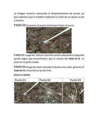 La imagen muestra realizando el distanciamiento de surcos, ya
que sabemos que la medida mediante la unión de sus bases es de
2 metros.
Paso 02:trazamos el punto inicial para hacer el surco.
Paso 03: luego de marcar el primer punto colocamos el segundo
punto según que encontremos que la cuerda del nivel en A se
situé en la parte media.
Paso 04:luego de estar marcado el punto uno y dos, giramos el
nivel en A y hacemos el punto tres.
Resultados
Punto 01 Punto 02 Punto 03
 