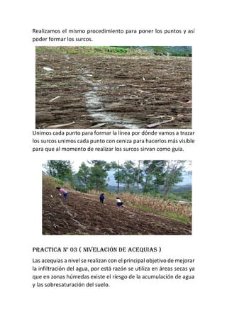 Realizamos el mismo procedimiento para poner los puntos y así
poder formar los surcos.
Unimos cada punto para formar la línea por dónde vamos a trazar
los surcos unimos cada punto con ceniza para hacerlos más visible
para que al momento de realizar los surcos sirvan como guía.
Practica n° 03 ( nivelación de acequias )
Las acequias a nivel se realizan con el principal objetivo de mejorar
la infiltración del agua, por está razón se utiliza en áreas secas ya
que en zonas húmedas existe el riesgo de la acumulación de agua
y las sobresaturación del suelo.
 