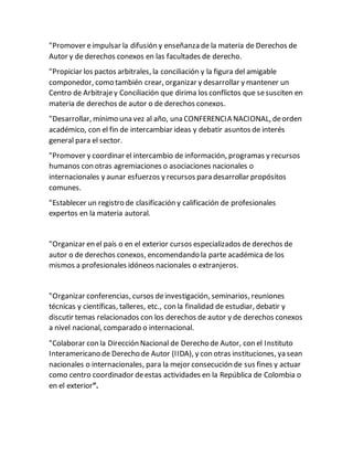 "Promover eimpulsar la difusión y enseñanza de la materia de Derechos de
Autor y de derechos conexos en las facultades de derecho.
"Propiciar los pactos arbitrales, la conciliación y la figura del amigable
componedor, como también crear, organizar y desarrollar y mantener un
Centro de Arbitrajey Conciliación que dirima los conflictos que sesusciten en
materia de derechos de autor o de derechos conexos.
"Desarrollar, mínimo una vez al año, una CONFERENCIA NACIONAL, deorden
académico, con el fin de intercambiar ideas y debatir asuntos de interés
general para el sector.
"Promover y coordinar el intercambio de información, programas y recursos
humanos con otras agremiaciones o asociaciones nacionales o
internacionales y aunar esfuerzos y recursos para desarrollar propósitos
comunes.
"Establecer un registro de clasificación y calificación de profesionales
expertos en la materia autoral.
"Organizar en el país o en el exterior cursos especializados de derechos de
autor o de derechos conexos, encomendando la parte académica de los
mismos a profesionales idóneos nacionales o extranjeros.
"Organizar conferencias, cursos deinvestigación, seminarios, reuniones
técnicas y científicas, talleres, etc., con la finalidad de estudiar, debatir y
discutir temas relacionados con los derechos de autor y de derechos conexos
a nivel nacional, comparado o internacional.
"Colaborar con la Dirección Nacional de Derecho de Autor, con el Instituto
Interamericano de Derecho de Autor (IIDA), y con otras instituciones, ya sean
nacionales o internacionales, para la mejor consecución de sus fines y actuar
como centro coordinador deestas actividades en la República de Colombia o
en el exterior”.
 
