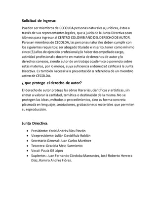 Solicitud de ingreso:
Pueden ser miembros de CECOLDA personas naturales o jurídicas, éstas a
través de sus representantes legales, que a juicio de la Junta Directiva sean
idóneos para ingresar al CENTRO COLOMBIANO DEL DERECHO DEAUTOR.
Para ser miembros de CECOLDA, las personas naturales deben cumplir con
los siguientes requisitos: ser abogado titulado e inscrito, tener como mínimo
cinco (5) años de ejercicio profesionaly/o haber desempeñado cargo,
actividad profesionalo docente en materia de derechos de autor y/o
derechos conexos, siendo autor de un trabajo académico o ponencia sobre
estas materias, por lo menos, cuya suficiencia e idoneidad calificará la Junta
Directiva. Es también necesaria la presentación o referencia de un miembro
activo de CECOLDA.
¿ que protege el derecho de autor?
El derecho de autor protege las obras literarias, científicas y artísticas, sin
entrar a valorar la cantidad, temática o destinación de la misma. No se
protegen las ideas, métodos o procedimientos, sino su forma concreta
plasmada en lenguajes, anotaciones, grabaciones o materiales que permiten
su reproducción.
Junta Directiva:
 Presidente: Yecid Andrés Ríos Pinzón
 Vicepresidente: Julián David Ruiz Roldán
 Secretario General: Juan Carlos Martínez
 Tesorera: Graciela Melo Sarmiento
 Vocal: Paula Gil López
 Suplentes: Juan Fernando Córdoba Mareantes, José Roberto Herrera
Díaz, Ramiro Andrés Flórez.
 