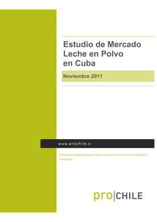  
Estudio de Mercado
Leche en Polvo
en Cuba
Noviembre 2011
 
Documento elaborado por la Representación Comercial de ProChile en 
La Habana  
www.prochile.cl 
 
