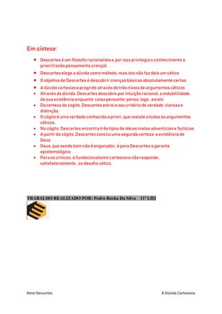 Réne Descartes A Dúvida Cartesiana
Em síntese:
 Descartes é um filosofo racionalista e,por isso privilegia o conhecimento a
priori (razão,pensamento,crença)
 Descartes elege a dúvida como método, mas isto não faz dele um cético
 O objetivo de Descartes é descobrir crenças básicas absolutamente certas
 A dúvida cartesiana progride através de três níveis de argumentos céticos
 Através da dúvida ,Descartes descobre,por intuição racional, a indubitilidade
da sua existência enquanto coisa pensante :penso, logo , existo
 Da certeza do cogito, Descartes extrai o seu critério de verdade :clareza e
distinção.
 O cógito é uma verdade conhecida a priori, que resiste a todos os argumentos
céticos.
 No cógito, Descartes encontra três tipos de ideias:inatas adventicias e facticias
 A partir do cógito, Descartes conclui uma segunda certeza: a existência de
Deus
 Deus, que sendo bom não é enganador, é para Descartes o garante
epistemológico
 Para os criticos, o fundacionalismo cartesiano não responde ,
satisfatoriamente , ao desafio cético.
TRABALHO REALIZADO POR: Pedro Rocha Da Silva 11º LH2
 