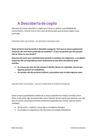 Réne Descartes A Dúvida Cartesiana
A Descoberta do cogito
Descartes de modo a descobrir o cógito que o levaria a admitir a possibilidade de
conhecimento , teve de instruir três niveis de Dúvida para que se possa chegar a essa
conclusão:
PRIMEIRO NÍVEL DE DÚVIDA - OS SENTIDOS ENGANAM-NOS
Neste primeiro nivel da duvida é abordada a pergunta “Será que as nossas experiencias
sensoriais são uma fonte justificada de verdades?”. O que nos garante que elas possam
não ser falsas ou uma ilusão??
Descartes diz assim que é perfeitamente possível os sentidos nos enganarem , e os objetos
empiricos não corresponderem assim exatamente ao que deles percebemos pelos
sentidos.
 As crenças por esta via não resistem à dúvida, devem ser rejeitadas ,mesmo que
algumas possam ser verdadeiras.
 Os sentdos não são portanto infaliveis, pois podem estar errados algumas vezes
SEGUNO NÍVEL DA DÚVIDA - VIGILIA E SONO NÃO SE PODEM DISTINGUIR
Existe sempre possibilidade também de as nossas experiências vividas e sentidas serem
falsas. E não existe algo que possa dizer que a hipotese de que aquilo que estamos a ver não
seja um sonho, até porque já fomos certamente enganados por sonhos a pensar serem
realidade.
 Sendo assim , a vigilia e o sono não se conseguem distinguir
 Os sentidos e a experiência não são fontes de verdade indubitáveis
 
