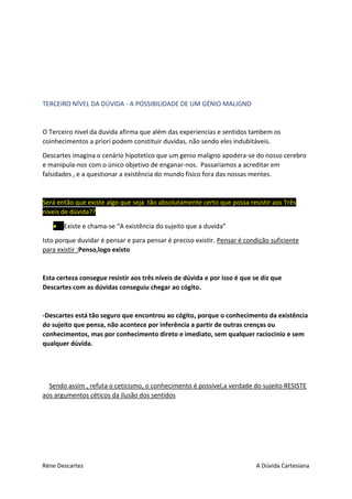 Réne Descartes A Dúvida Cartesiana
TERCEIRO NÍVEL DA DÚVIDA - A POSSIBILIDADE DE UM GÉNIO MALIGNO
O Terceiro nivel da duvida afirma que além das experiencias e sentidos tambem os
coinhecimentos a priori podem constituir duvidas, não sendo eles indubitáveis.
Descartes imagina o cenário hipotetico que um genio maligno apodera-se do nosso cerebro
e manipula-nos com o único objetivo de enganar-nos. Passariamos a acreditar em
falsidades , e a questionar a existência do mundo fisico fora das nossas mentes.
Será então que existe algo que seja tão absolutamente certo que possa resistir aos Três
niveis de dúvida??
 Existe e chama-se “A existência do sujeito que a duvida”
Isto porque duvidar é pensar e para pensar é preciso existir. Pensar é condição suficiente
para existir :Penso,logo existo
Esta certeza consegue resistir aos três níveis de dúvida e por isso é que se diz que
Descartes com as dúvidas conseguiu chegar ao cógito.
-Descartes está tão seguro que encontrou ao cógito, porque o conhecimento da existência
do sujeito que pensa, não acontece por inferência a partir de outras crenças ou
conhecimentos, mas por conhecimento direto e imediato, sem qualquer raciocinio e sem
qualquer dúvida.
Sendo assim , refuta o ceticismo, o conhecimento é possível,a verdade do sujeito RESISTE
aos argumentos céticos da ilusão dos sentidos
 