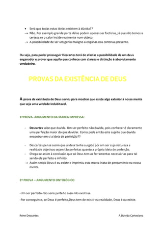 Réne Descartes A Dúvida Cartesiana
 Será que todas estas ideias resistem à dúvida??
 Não. Por exemplo grande parte delas podem apenas ser facticias, já que não temos a
certeza se o calor incide realmente num objeto.
 A possibilidade de ser um genio maligno a enganar-nos continua presente.
Ou seja, para poder prosseguir Descartes terá de afastar a possibilidade de um deus
enganador e provar que aquilo que conhece com clareza e distinção é absolutamente
verdadeiro.
PROVAS DA EXISTÊNCIA DE DEUS
A prova de existência de Deus serviu para mostrar que existe algo exterior à nossa mente
que seja uma verdade indubitavel.
1ªPROVA- ARGUMENTO DA MARCA IMPRESSA:
- Descartes sabe que duvida. Um ser perfeito não duvida, pois conhecer é claramente
uma perfeição maior do que duvidar. Como pode então este sujeito que duvida
encontrar em si a ideia de perfeição??
- Descartes pensa assim que a ideia tenha surgido por um ser cuja natureza e
realidade objetivas sejam tão perfeitas quanto a própria ideia de perfeição.
- Chega-se assim à conclusão que só Deus tem as ferramentas necessárias para tal
sendo ele perfeito e infinito.
 Assim sendo Deus é ou existe e imprimiu esta marca inata de pensamento na nossa
mente.
2ª PROVA – ARGUMENTO ONTOLÓGICO
-Um ser perfeito não seria perfeito caso não existisse.
-Por conseguinte, se Deus é perfeito,Deus tem de existir na realidade, Deus é ou existe.
 