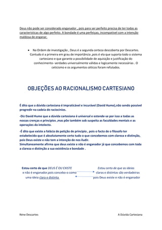 Réne Descartes A Dúvida Cartesiana
Deus não pode ser considerado enganador , pois para ser perfeito precisa de ter todas as
caracteristicas de algo perfeito. A bondade é uma perfeiçao, incompativel com a intenção
maldosa de enganar.
 Na Ordem de investigação , Deus é a segunda certeza descoberta por Descartes.
Contudo é a primeira em grau de importância ,pois é ela que suporta todo o sistema
cartesiano e que garante a possibilidade de aquisição e justificação do
conhecimento- verdades universalmente válidas e logicamente necessárias . O
ceticismo e os argumentos céticos foram refutados.
OBJEÇÕES AO RACIONALISMO CARTESIANO
É dito que a dúvida cartesiana é impraticável e incurável (David Hume),não sendo possível
progredir na cadeia de raciocinios.
-Diz David Hume que a dúvida cartesiana é universal e estende-se por isso a todas as
nossas crenças e principios ,mas põe também sob suspeita as faculdades mentais e as
operaçóes do intelecto.
-É dito que existe a falácia de petição de principio , pois o facto de o filosofo ter
estabelecido que é absolutamente certo tudo o que concebemos com clareza e distinção,
pois Deus existe e não tem a intenção de nos iludir.
Simultaneamente afirma que deus existe e não é enganador já que concebemos com toda
a clareza e distinção a sua existência e bondade .
Estou certo de que DEUS É OU EXISTE Estou certo de que as ideias
e não é enganador,pois concebo-o como claras e distintas são verdadeiras
uma ideia clara e distinta pois Deus existe e não é enganador
 