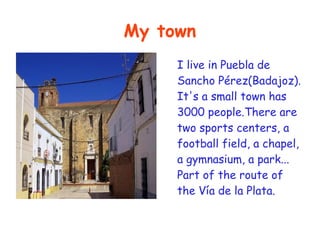 My town
     I live in Puebla de
     Sancho Pérez(Badajoz).
     It's a small town has
     3000 people.There are
     two sports centers, a
     football field, a chapel,
     a gymnasium, a park...
     Part of the route of
     the Vía de la Plata.
 