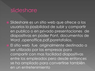  Slideshare es un sitio web que ofrece a los
usuarios la posibilidad de subir y compartir
en publico o en privado presentaciones de
diapositivas en poder Pont, documentos de
Word ,openoffice,pdf,poretafolios.
 El sitio web fue originalmente destinado a
ser utilizado por las empresas para
compartir con mas facilidad diapositivas
entre los empleados pero desde entonces
se ha ampliado para convertirse también
en un entretenimiento
 