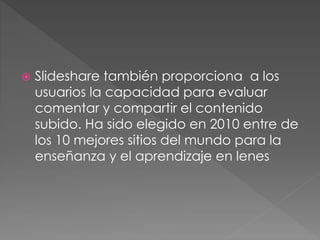  Slideshare también proporciona a los
usuarios la capacidad para evaluar
comentar y compartir el contenido
subido. Ha sido elegido en 2010 entre de
los 10 mejores sitios del mundo para la
enseñanza y el aprendizaje en lenes
 