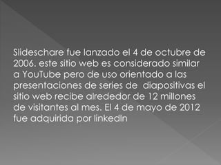 Slideschare fue lanzado el 4 de octubre de
2006. este sitio web es considerado similar
a YouTube pero de uso orientado a las
presentaciones de series de diapositivas el
sitio web recibe alrededor de 12 millones
de visitantes al mes. El 4 de mayo de 2012
fue adquirida por linkedln
 