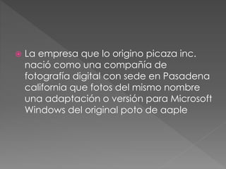  La empresa que lo origino picaza inc.
nació como una compañía de
fotografía digital con sede en Pasadena
california que fotos del mismo nombre
una adaptación o versión para Microsoft
Windows del original poto de aaple
 