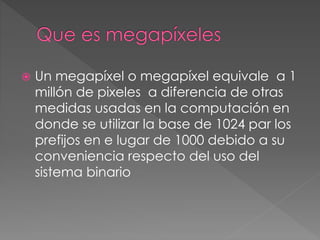  Un megapíxel o megapíxel equivale a 1
millón de pixeles a diferencia de otras
medidas usadas en la computación en
donde se utilizar la base de 1024 par los
prefijos en e lugar de 1000 debido a su
conveniencia respecto del uso del
sistema binario
 