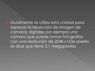  Usualmente se utiliza esta unidad para
expresar la resolución de imagen de
cámaras digitales por ejemplo una
cámara que puede tomar fotografías
con una resolución de 2048 x1536 pixeles
se dice que tiene 3,1 megapíxeles
 
