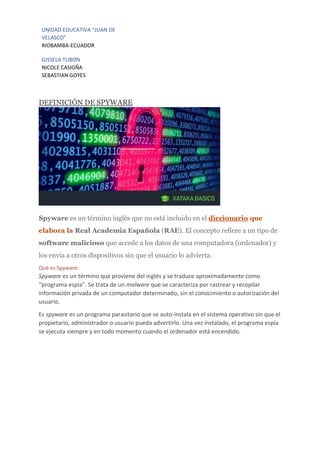UNIDAD EDUCATIVA “JUAN DE
VELASCO”
RIOBAMBA-ECUADOR
GISSELA TUBON
NICOLE CASIGÑA
SEBASTIAN GOYES
DEFINICIÓN DE SPYWARE
Spyware es un término inglés que no está incluido en el diccionario que
elabora la Real Academia Española (RAE). El concepto refiere a un tipo de
software malicioso que accede a los datos de una computadora (ordenador) y
los envía a otros dispositivos sin que el usuario lo advierta.
Qué es Spyware:
Spyware es un término que proviene del inglés y se traduce aproximadamente como
“programa espía”. Se trata de un malware que se caracteriza por rastrear y recopilar
información privada de un computador determinado, sin el conocimiento o autorización del
usuario.
Es spyware es un programa parasitario que se auto-instala en el sistema operativo sin que el
propietario, administrador o usuario pueda advertirlo. Una vez instalado, el programa espía
se ejecuta siempre y en todo momento cuando el ordenador está encendido.
 