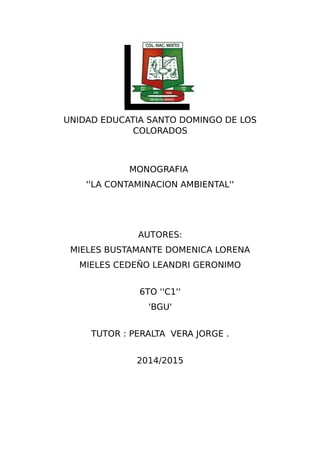 UNIDAD EDUCATIA SANTO DOMINGO DE LOS
COLORADOS
MONOGRAFIA
''LA CONTAMINACION AMBIENTAL''
AUTORES:
MIELES BUSTAMANTE DOMENICA LORENA
MIELES CEDEÑO LEANDRI GERONIMO
6TO ''C1''
'BGU'
TUTOR : PERALTA VERA JORGE .
2014/2015
 