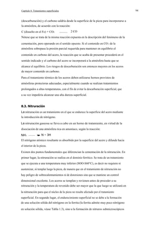 94

Capítulo 8. Tratamientos superficiales

(descarburación) y el carbono saldría desde la superficie de la pieza para incorporarse a
la atmósfera, de acuerdo con la reacción:
C (disuelto en el Fe) + CO2

---------

2 CO

Nótese que se trata de la misma reacción expuesta en la descripción del fenómeno de la
cementación, pero operando en el sentido opuesto. Si el contenido en CO 2 de la
atmósfera sobrepasa la presión parcial requerida para mantener en equilibrio el
contenido en carbono del acero, la reacción que se acaba de presentar procederá en el
sentido indicado y el carbono del acero se incorporará a la atmósfera hasta que se
alcance el equilibrio. Los riesgos de descarburación son entonces mayores en los aceros
de mayor contenido en carbono.
Para el tratamiento térmico de los aceros deben utilizarse hornos provistos de
atmósferas protectoras adecuadas, especialmente cuando se realizan tratamientos
prolongados a altas temperaturas, con el fín de evitar la descarburación superficial, que
a su vez impediría alcanzar una alta dureza superficial.

8.3. Nitruración
La nitruración es un tratamiento en el que se endurece la superficie del acero mediante
la introducción de nitrógeno.
La nitruración gaseosa se lleva a cabo en un horno de tratamiento, en virtud de la
disociación de una atmósfera rica en amoníaco, según la reacción:
NH3

-------

N + 3H

El nitrógeno atómico resultante es absorbido por la superficie del acero y difunde hacia
el interior de la pieza.
Existen dos puntos fundamentales que diferencian la cementación de la nitruración. En
primer lugar, la nitruración se realiza en el dominio ferrítico. Se trata de un tratamiento
que se ejecuta a una temperatura muy inferior (SOO-S60°C), es decir no requiere ni
austenizar, ni templar luego la pieza, de manera que en el tratamiento de nitruración no
hay peligro de sobrecalentamientos ni de distorsiones sino que se mantiene un control
dimensional excelente. Los aceros se templan y revienen antes de proceder a su
nitruración y la temperatura de revenido debe ser mayor que la que luego se utilizará en
la nitruración para que el núcleo de la pieza no resulte afectado por el tratamiento
superficial. En segundo lugar, el endurecimiento superficial no se debe a la formación
de una solución sólida del nitrógeno en la ferrita (la ferrita admite muy poco nitrógeno
en solución sólida, véase Tabla 1.3), sino a la formación de nitruros submicroscópicos

 