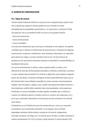 Capítulo 9.Aceros de construcción.

9. ACEROS DE CONSTRUCCION

9.1. Tipos de aceros
Existen muchas formas de clasificar los aceros de uso en ingeniería pero quizás la más
útil es aquella que agrupa los distintos grados de acero teniendo en cuenta
principalmente sus propiedades características y, en consecuencia, su utilización. Desde
este punto de vista se acostumbra dividir los aceros en tres grandes familias:
- Aceros de construcción
- Aceros de herramienta
- Aceros inoxidables
Los aceros de construcción, que son los que se analizarán en este capítulo, son aquellas
variedades que se utilizan en la fabricación de piezas diversas y elementos de máquinas,
construcciones en general e instalaciones, como elementos estructurales con capacidad
para soportar las cargas y acciones mecánicas del servicio. Se trata entonces de
productos en los que prima la resistencia mecánica, la tenacidad, la conformabilidad y la
facilidad de fabricación.
Los aceros de herramienta se utilizan, como su propia nombre ya indica, en la
fabricación de todo tipo de herramientas destinadas a conformar, transformar, mecanizar
y cortar cualquier tipo de material. En virtud de su aplicación, estos productos requieren
poseer una alta dureza, resistencia al desgaste (al menos apreciablemente mayor que la
del material sobre el que trabajan), tenacidad (en ciertas ocasiones estas herramientas
trabajan a base de golpes) y algunas veces, cuando estas operaciones deben realizarse a
alta temperatura, también deben mantener todas estas propiedades a alta temperatura.
Finalmente, los aceros inoxidables son todas aquellas variedades que se utilizan en
contacto con ambientes agresivos (medios corrosivos variados, alta temperatura, etc.),
por lo que su principal característica es la de poseer una alta resistencia a la acción de
estos medios.
Centrándonos ya en la familia de aceros de construcción que, como ya se mencionó,
son productos cuya característica principal es la de asegurar unas excelentes
propiedades mecánicas (límite elástico, resistencia a la tracción, alargamiento,
tenacidad, resistencia a la fatiga, etc.). Se trata de aceros de bajo y/o medio contenido en
carbono (normalmente %C<O.6) y de baja o media aleación (% total de aleantes<S%).

99

 