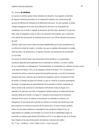 Capítulo 9.Aceros de construcción.

100

9.2. Aceros al carbono
Los aceros al carbono apenas tienen elementos de aleación y los pequeños contenidos
de algunos elementos presentes en su composición química son consecuencia del
proceso de fabricación utilizado en la fabricación del acero. Así, por ejemplo, se añade
siempre manganeso en el curso de la fabricación del acero con el propósito de
combinarse con el azufre e impedir la formación del FeS (véase apartado 3.2); por otro
lado, tanto el manganeso como el silicio son elementos desoxidantes, que se adicionan
en la última fase del proceso de elaboración del acero con el fín de eliminar la presencia
de FeO.
Además, todos estos aceros tienen una baja templabilidad, por lo que normalmente no
se utilizan en estado de temple y revenido, sino que se emplean directamente en estado
bruto de forja o de laminación y, en algunas ocasiones, tras tratamientos de normalizado
y/o recocido.
Los aceros al carbono tienen microestructruras ferrito-perlíticas y sus propiedades
mecánicas dependen prinicipalmente de su contenido en carbono y, en menor medida,
de su contenido en manganeso. Normalmente el contenido en carbono de estos aceros
varía desde 0.05 hasta 1.0% y el de manganeso desde 0.25 hasta 1.7%. Al aumentar el
contenido de carbono aumenta la proporción de perlita presente y con ella la resistencia
mecánica del acero, mientras que la adición de manganeso afecta a la proporción final
de perlita y al tamaño de grano de la ferrita, ya que en virtud de su caracter gammágeno,
disminuye la temperatura de transformación de la austenita en ferrita, originando un
efecto similar al de aumentar la velocidad de enfriamiento (véase la Figura 2.8 y
apartado 2.4), pero por otro lado, el manganeso también propicia el endurecimiento por
solución sólida de la ferrita. La Figura 9.1 muestra el incremento de la resistencia
mecánica de los aceros al carbono al incrementar su contenido en carbono y en
manganeso. El incremento del contenido de carbono es el medio más barato que existe
para aumentar la resistencia mecánica de los aceros pero, al mismo tiempo, también
reduce de una manera drástica la tenacidad de estos productos (Figura 9.2) y la
capacidad de ser soldados con facilidad. Los aceros de facil soldabilidad exigen un
contenido en carbono equivalente (CE) inferior a 0.41 % con objeto de que no se formen
fases frágiles en la zona térmicamente afectada por el proceso de soldeo:
CE

= %C + (%Mn/6) + (%Cr+%Mo+%V)/5 + (%ni+%Cu)1l5

 