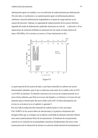 Capítulo 9.Aceros de construcción.

104

deformación igual a la unidad y n es el coeficiente de endurecimiento por deformación.
Por otro lado, el coeficiente n es numéricamente igual a la deformación plástica
uniforme a tracción (deformación longitudinal en el punto de carga máxima en un
ensayo de tracción). Además, la capacidad de endurecimiento de los aceros ferríticos
depende del modo de deformación, pudiendo alcanzarse un valor de

próximo a 10 en

operaciones de extrusión-trefilado (se alcanzaría de este modo un límite elástico de
hasta 1650 MPa), 4.8 a torsión y en torno a 2.8 por laminación en frío.
A5TM

o

10

14

16.5

18

19

20

320

10

2.5

1.0

0.6

0.4

0.3

G.5.

d.

1000

800
MILLER
IFe-21%Ni)

600
oc
VI

Q

400

UJ

200

MOAAI50N
(Fe AND
5TEELl
__

O

10

20

__

30

d- 1/2 (mm-

40

__

50

60

l12 )

Figura 9.3

La gran mayoría de los aceros de bajo y muy bajo contenido en carbono son aceros
denominados calmados, para lo que se adiciona, justo antes de su colada, entre un 0.03
y un 0.04% de aluminio. El aluminio reacciona con el exceso de oxígeno presente en el
acero (forma alúmina, que flota en el acero aún líquido y se elimina) y el exceso de este
elemento pasa a formar parte del acero sólido como AlN. El efecto principal de este
ni truro ya se ha descri to en el capítulo 2, apartado 5.
Por otro lado la reducción del contenido de carbono hasta ni veles muy bajos
(%C<0.002% en los aceros libres de intersticiales) y la práctica eliminación del
nitrógeno libre que se consigue con la adición controlada de aluminio permiten obtener
unos aceros prácticamente libres de envejecimiento. El fenómeno de envejecimiento
consiste en la variación de las propiedades mecánicas fundamentales del acero como
consecuencia de la interacción de átomos en solución sólida intersticial (normalmente C

 
