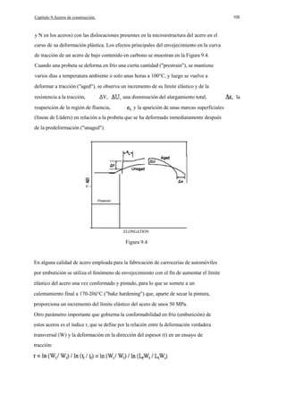 Capítulo 9.Aceros de construcción.

105

y N en los aceros) con las dislocaciones presentes en la microestructura del acero en el
curso de su deformación plástica. Los efectos principales del envejecimiento en la curva
de tracción de un acero de bajo contenido en carbono se muestran en la Figura 9.4.
Cuando una probeta se deforma en frío una cierta cantidad ("prestrain"), se mantiene
varios días a temperatura ambiente o solo unas horas a 100°C, y luego se vuelve a
deformar a tracción ("aged"), se observa un incremento de su límite elástico y de la
resistencia a la tracción,

Y,

reaparición de la región de fluencia,

una disminución del alargamiento total,
y la aparición de unas marcas superficiales

(líneas de Lüders) en relación a la probeta que se ha deformado inmediatamente después
de la predeformación ("unaged").

o...J
Preslroin

ELONGATION

Figura 9.4

En alguna calidad de acero empleada para la fabricación de carrocerías de automóviles
por embutición se utiliza el fenómeno de envejecimiento con el fín de aumentar el límite
elástico del acero una vez conformado y pintado, para lo que se somete a un
calentamiento final a 170-20ü°C ("bake hardening") que, aparte de secar la pintura,
proporciona un incremento del límite elástico del acero de unos 50 MPa.
Otro parámetro importante que gobierna la conformabilidad en frío (embutición) de
estos aceros es el índice r, que se define por la relación entre la deformación verdadera
transversal (W) y la deformación en la dirección del espesor (t) en un ensayo de
tracción:

la

 