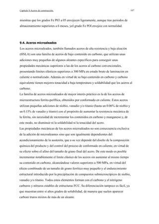 Capítulo 9.Aceros de construcción.

107

mientras que los grados Fe P03 a 05 envejecen ligeramente, aunque tras periodos de
almacenamiento superiores a 6 meses, yel grado Fe POI envejece con normalidad.

9.4. Aceros microaleados

Los aceros microaleados, también llamados aceros de alta resistencia y baja aleación
(HSLA) son una familia de aceros de bajo contenido en carbono, que utilizan unas
adiciones muy pequeñas de algunos aleantes específicos para conseguir unas
propiedades mecánicas superiores a las de los aceros al carbono convencionales,
presentando límites elásticos superiores a 300 MPa en estado bruto de laminación en
caliente o normalizado. Además en virtud de su bajo contenido en carbono y carbono
equivalente tienen mejores tenacidad a baja temperatura y soldabilidad que los aceros al
carbono.
La familia de aceros microaleados de mayor interés práctico es la de los aceros de
microestructura ferrito-perlftica, obtenidos por conformado en caliente. Estos aceros
utilizan pequeñas adiciones de niobio, vanadio y/o titanio (hasta un 0.06% de niobio y
un 0.15% de vanadio y titanio) con el propósito de aumentar la resistencia mecánica de
la ferrita, sin necesidad de incrementar los contenidos en carbono y manganeso y, de
este modo, no disminuir ni la soldabilidad ni la tenacidad del acero.
Las propiedades mecánicas de los aceros microaleados no son consecuencia exclusiva
de la adición de microaleantes sino que son igualmente dependientes del
acondicionamiento de la austenita, que a su vez depende del diseño de la composición
química del producto y del control del proceso de conformado en caliente, en virtud de
su efecto sobre el afino del tamaño de grano final del acero. De este modo es posible
incrementar notablemente el límite elástico de los aceros sin aumentar al mismo tiempo
su contenido en carbono, alcanzándose valores superiores a 500 MPa, en virtud del
efecto combinado de un tamaño de grano ferrítico muy pequeño y el endurecimiento
estructural introducido por la precipitación de compuestos submicroscópicos de niobio,
vanadio y/o titanio. Todos estos elementos forman con el carbono y el nitrógeno
carburos y nitruros estables de estructuras FCC. Su diferenciación tampoco es fácil, ya
que muestran entre sí altos grados de solubilidad, de manera que suelen aparecer
carboni truros mixtos de más de un aleante.

 