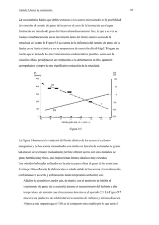 108

Capítulo 9.Aceros de construcción.

La característica básica que define entonces a los aceros microaleados es la posibilidad
de controlar el tamaño de grano del acero en el curso de la laminación para lograr
finalmente un tamaño de grano ferrítico extraordinariamente fino, lo que a su vez se
traduce simultáneamente en un incremento tanto del límite elástico como de la
tenacidad del acero: la Figura 9.5 da cuenta de la influencia del tamaño de grano de la
ferrita en su límite elástico y en su temperatura de transición dúctil-frágil. Téngase en
cuenta que el resto de los micromecanismos endurecedores posibles, como son la
solución sólida, precipitación de compuestos o la deformación en frío, aparecen
acompañados siempre de una significativa reducción de la tenacidad.
YS

27J

(N/mm 2)
500

ITT

100
-

400
300

-

-ITT

50

o

-

200

-50

100

-100

O

__
O

2

4

6

8

__

10

-150

__

12

14

Ferrite graln size, d- 112 (mm- 112)

Figura 9.5

La Figura 9.6 muestra la variación del límite elástico de los aceros al carbonomanganeso y de los aceros microaleados con niobio en función de su tamaño de grano.
La adición del elemento microaleante permite obtener aceros con unos tamaños de
grano ferrítico muy finos, que proporcionan límites elásticos muy elevados.
Los métodos habituales utilizados en la práctica para afinar el grano de las estructuras
ferrito-perlíticas durante la elaboración en estado sólido de los aceros (recalentamiento,
conformado en caliente y enfriamiento hasta temperatura ambiente) son:
Adición de aluminio o, mejor aún, de titanio, con el propósito de inhibir el
crecimiento de grano de la asutenita durante el mantenimiento del desbaste a alta
temperatura, de acuerdo con el mecanismo descrito en el apartado 2.5. La Figura 9.7
muestra los productos de solubilidad en la austenita de carburos y nitruros diversos.
Nótese a este respecto que el TiN es el compuesto más estable por lo que será el

 