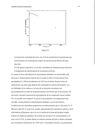 110

Capítulo 9.Aceros de construcción.

0·03

u
c:

0·02

0'0'

o
Temperatura (oC)

Figura 9.8

La laminación controlada del acero, con el fin de acondicionar la austenita para que
al transformarse en el enfriamiento origine una microestructura ferrítica de grano
muy fino.
Uso de aleantes específicos y/o de altas velocidades de enfriamiento para disminuir
la temperatura de transformación de la austenita en ferrita.
En cuanto al efecto individual de los microaleantes definidos con anterioridad, cabe
decir que el endurecimiento inducido por el vanadio se debe a la formación de finos
precipitados (5 a 100 nm de diámetro) de V(CN) en la ferrita, durante la fase de
enfriamiento, que tiene lugar después del conformado en caliente del producto. Las
sol ubilidades de los carburos y ni truros de los elementos microalentes son
aproximadamente un orden de magnitud menores en la ferrita que en la asutenita. Por
esta razón, una parte sustancial de la precipitación de los compuestos menos estables
(VC, de acuedo con la Figura 9.7), que no se ha producido a las temperaturas más
elevadas, ocurrirá durante la transformación alotrópica o ya en fase ferrítica.
La adición de este microalente proporciona un endurecimiento que se cifra entre 5 y 15
MPa por cada 0.01 % en peso de vanadio, dependiendo del contenido de carbono y de la
velocidad de enfriamiento, que a su vez es función de la masa del producto tratado
(espesor de chapa, por ejemplo). De acuerdo con la Figura 9.9, correspondiente a un
acero con 0.15%V, se puede obtener un máximo aumento del lími te elástico utilizando
una velocidad de enfriamiento de 170°C/min: a velocidades inferiores, los precipitados

 