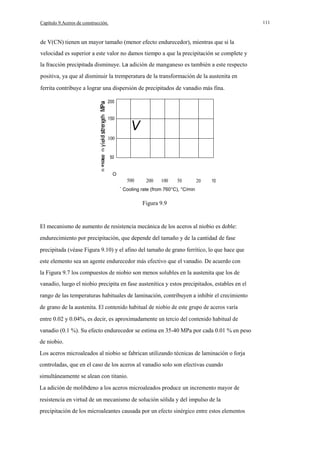 111

Capítulo 9.Aceros de construcción.

de V(CN) tienen un mayor tamaño (menor efecto endurecedor), mientras que si la
velocidad es superior a este valor no damos tiempo a que la precipitación se complete y
la fracción precipitada disminuye. La adición de manganeso es también a este respecto
positiva, ya que al disminuir la tremperatura de la transformación de la austenita en
ferrita contribuye a lograr una dispersión de precipitados de vanadio más fina.
200

150

V

100

50
u

O

500

200

100

50

20

10

Cooling rate (from 760°C), °C/min

Figura 9.9

El mecanismo de aumento de resistencia mecánica de los aceros al niobio es doble:
endurecimiento por precipitación, que depende del tamaño y de la cantidad de fase
precipitada (véase Figura 9.10) y el afino del tamaño de grano ferrítico, lo que hace que
este elemento sea un agente endurecedor más efectivo que el vanadio. De acuerdo con
la Figura 9.7 los compuestos de niobio son menos solubles en la austenita que los de
vanadio, luego el niobio precipita en fase austenítica y estos precipitados, estables en el
rango de las temperaturas habituales de laminación, contribuyen a inhibir el crecimiento
de grano de la austenita. El contenido habitual de niobio de este grupo de aceros varía
entre 0.02 y 0.04%, es decir, es aproximadamente un tercio del contenido habitual de
vanadio (0.1 %). Su efecto endurecedor se estima en 35-40 MPa por cada 0.01 % en peso
de niobio.
Los aceros microaleados al niobio se fabrican utilizando técnicas de laminación o forja
controladas, que en el caso de los aceros al vanadio solo son efectivas cuando
simultáneamente se alean con titanio.
La adición de molibdeno a los aceros microaleados produce un incremento mayor de
resistencia en virtud de un mecanismo de solución sólida y del impulso de la
precipitación de los microaleantes causada por un efecto sinérgico entre estos elementos

 