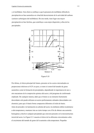 112

Capítulo 9.Aceros de construcción.

y el molibdeno. Este efecto se atribuye a que la presencia de molibdeno dificulta la
precipitación en fase austenítica en virtud del decrecimiento de la actividad del carbono
(carácter carburígeno del molibdeno). De este modo, tiene lugar una mayor
precipitación en fase ferrítica, que contribuye a una mejor dispersión y afino de los
precipitados.
245
210
. . 175
o

140

A

I
105

30A

I
70

A

35

00 A

I
I

200 A
O

10- 3

0.01 0.02 0.04

0.10

0.20

Niobium, %

Figura 9.10

Por último, el efecto principal del titanio, presente en los aceros microaleados en
proporciones inferiores al 0.2% en peso, es tanto el control del tamaño de grano
austenítico como la formación de precipitados, dependiendo la importancia de uno u
otro mecanismo de la composción química del acero y del programa de conformado
empleado. De cualquier manera, dado que el titanio es un elemento fuertemente
desoxidante solo puede utilizarse en aceros perfectamente calmados (desoxidados con
aluminio), para que el titanio forme compuestos diferentes al óxido de titanio.
Antes de proceder a la laminación en caliente del acero, los desbastes deben recalentarse
a alta temperatura y mantener ésta un cierto tiempo con el fin de obtener una austenita
homogénea y disolver cualquier precipitado que estuviera presente en la microestructura
inicial del acero. La Figura 9.11 muestra el efecto de los diferentes microaleantes sobre
el crecimiento del tamaño de grano de la austenita a alta temperatura. Pequeñas

 