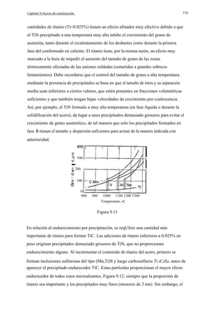 Capítulo 9.Aceros de construcción,

113

cantidades de titanio (Ti<0.025%) tienen un efecto afinador muy efectivo debido a que
el TiN precipitado a una temperaura muy alta inhibe el crecimiento del grano de
austenita, tanto durante el recalentamiento de los desbastes como durante la primera
fase del conformado en caliente. El titanio tiene, por la misma razón, un efecto muy
marcado a la hora de impedir el aumento del tamaño de grano de las zonas
térmicamente afectadas de las uniones soldadas (sometidas a grandes sobrecalentamientos). Debe recordarse que el control del tamaño de grano a alta temperatura
mediante la presencia de precipitados se basa en que el tamaño de éstos y su separación
media sean inferiores a ciertos valores, que estén presentes en fracciones volumétricas
suficientes y que también tengan bajas velocidades de crecimiento por coalescencia.
Así, por ejemplo, el TiN formado a muy alta temperatura (en fase líquida o durante la
solidificación del acero), da lugar a unos precipitados demasiado groseros para evitar el
crecimiento de grano austenítico, de tal manera que solo los precipitados formados en
fase

tienen el tamaño y dispersión suficientes para actuar de la manera indicada con

anterioridad.
E

-

300

Q)

Q)

E 200

c:

100
O
800

900

1000

1100 1200 1300

Temperature, oC

Figura 9.11
En relación al endurecimiento por precipitación, se reqUIere una cantidad más
importante de titanio para formar TiC. Las adiciones de titanio inferiores a 0.025% en
peso originan precipitados demasiado groseros de TiN, que no proporcionan
endurecimiento alguno. Al incrementar el contenido de titanio del acero, primero se
forman inclusiones sulfurosas del tipo (Mn,Ti)S y luego carbosulfuros Ti 4CzSz, antes de
aparecer el precipitado endurecedor TiC. Estas partículas proporcionan el mayor efecto
endurecedor de todos estos microaleantes, Figura 9.12, siempre que la proporción de
titanio sea importante y los precipitados muy finos (menores de 3 nm). Sin embargo, el

 