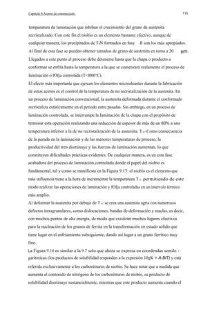 Capítulo 9.Aceros de construcción.

115

temperatura de laminación que inhiban el crecimiento del grano de austenita
recristalizado. Con este fín el niobio es un elemento bastante efectivo, aunque de
cualquier manera, los precipitados de TiN formados en fase

son los más apropiados.

Al final de esta fase se pueden obtener tamaños de grano de austenita en tomo a 20
Llegados a este punto el proceso debe detenerse hasta que la chapa o producto a
conformar se enfría hasta la temperatura a la que se comenzará realamente el proceso de
laminación o fOIja controlada (T<l000°C).
El efecto más importante que ejercen los elementos microaleantes durante la fabricación
de estos aceros es el control de la temperatura de no recristalización de la austenita. En
un proceso de laminación convencional, la austenita deformada durante el conformado
recristaliza estáticamente en el periodo entre pasadas. Sin embargo, en un proceso de
laminación controlada, se interrumpe la laminación de la chapa con el propósito de
terminar esta operación realizando una reducción de espesor de más de un 60% a una
temperatura inferior a la de no recristalización de la austenita, T nr' Como consecuencia
de la parada en la laminación y de las menores temperaturas de proceso, la
productividad del tren disminuye y las fuerzas de laminación aumentan, lo que
constituyen dificultades prácticas evidentes. De cualquier manera, es en esta fase
acabadora del proceso de laminación controlada donde el papel del niobio es
fundamental, tal y como se manifiesta en la Figura 9.13: el niobio es el elemento que
más influencia tiene a la hora de incrementar la temperatura T Dr' permitiendo de este
modo realizar las operaciones de laminación y fOIja controladas en un intervalo térmico
más amplio.
Al deformar la austenita por debajo de T nr' se crea una austenita agria con numerosos
defectos intragranulares, como dislocaciones, bandas de deformación y maclas, es decir,
con muchos puntos de alta energía, de modo que existirán muchos lugares efectivos
para la nucleación de los granos de ferrita en la transformación en estado sólido que
tiene lugar en el enfriamiento subsiguiente, dando así lugar a un grano ferrítico muy
fino.
La

Figura 9.14 es similar a la 9.7 solo que ahora se expresa en coordendas semilo -

garítmicas (los productos de solubilidad responden a la expresión 10gK = A-BIT) y está
referida exclusivamente a los carbonitruros de niobio. Se hace notar que a medida que
aumenta el contenido de nitrógeno de los carbonitruros de niobio, su producto de
solubilidad disminuye sustancialmente, mientras que este producto aumenta cuando el

 