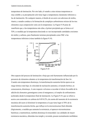 119

Capítulo 9.Aceros de construcción.

temperatura de laminación. Por otro lado, el vanadio a estas mismas temperaturas es
muy soluble y su precipitación solo tiene lugar a temperaturas claramente inferiores a
las de laminación. De cualquier manera, el diseño de un acero con adiciones de niobio,
titanio y vanadio conduce a la formación de complejos carbonitruros mixtos de los tres
elementos cuya composición varía con la temperatura. La Figura 9.18 pone de
manifiesto que, a las temperaturas más altas, el primer precipitado que se forma es el
TiN y a medida que la temperatura desciende se van incorporando cantidades crecientes
de niobio y carbono, para finalmente terminar precipitando como NbC a las
temperaturas inferiores (véase también la figura 9.14).
0'100

0'030

e

Nb

0'025

I

'l. T1=0'010
Nb=0'030
e =0'100
N = 0·004

0'020
w
u 0'050

w
>
...J

o

Ti

Figura 9.18

Otro aspecto del proceso de laminación o forja que está fuertemente influenciado por la
presencia de elementos aleantes es la temperatura de transformación de fase Ar3 ·
Cuando esta temperatura disminuye, la transformación austenita-ferrita opera en un
rango térmico más bajo, la velocidad de nucleación aumenta y el tamaño ferrítico, en
consecuencia, disminuye. A este respecto volvemos a recordar el efecto favorable de la
adición de elementos gammágenos como el manganeso y el empleo de enfriamientos
acelerados desde la temperatura final de laminación. La Figura 9.19, que se refiere a
aceros con contenidos en carbono de 0.05-0.2%, da cuenta del aumento de la resistencia
mecánica del acero al disminuir la temperatura a la que tiene lugar el 50% de la
transformación austenita-ferrita, que influye en la microestructura final obtenida
(lógicamente, a medida que aumenta la resistencia, al aparecer microestructuras
bainíticas y martensíticas, también disminuye la tenacidad). Las calidades de mayor
resistencia mecánica, obtenidas tras temple y revenido, poseen normalmente molibdeno

 