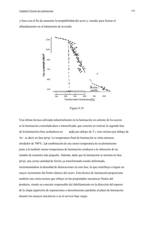 120

Capítulo 9.Aceros de construcción.

y boro con el fin de aumentar la templabilidad del acero y vanadio para limitar el
ablandamiento en el tratamiento de revenido.

-

1200

1050

I
I
I

900

I
I

I

600

.¡¡¡

750

I
I
I

··
··

I

·
IIFerrite +

I

450

pearllte
300

400

500

600

700

.·

··

800

Transfonnatlon temperature

Figura 9.19

Una última técnica utilizada industrialmente en la laminación en caliente de los aceros
es la laminación controlada dura o intensificada, que consiste en realizar la segunda fase
de la laminación (fase acabadora) no

por debajo de T ur' sino incluso por debajo de

Ar3 , es decir en fase (a+y). La temperatura final de laminación se sitúa entonces
alrededor de 700°C. La combinación de una menor temperatura de recalentamiento
junto a la también menor temperatura de laminación conducen a la obtención de un
tamaño de austenita más pequeño. Además, dado que la laminación se termina en fase
(a+y), una cierta cantidad de ferrita ya transformada resulta deformada,

incrementándose la densidad de dislocaciones en esta fase, lo que contribuye a lograr un
mayor incremento del límite elástico del acero. Esta técnica de laminación proporciona
también una cierta textura que influye en las propiedades mecánicas finales del
producto, siendo en concreto responsable del debilitamiento en la dirección del espesor
de la chapa (aparición de separaciones o descohesiones paralelas al plano de laminación
durante los ensayos mecánicos o en el servicio bajo carga).

 