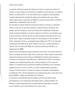 Capítulo l. Fases y estructuras

6

La solución sólida de inserción del carbono en el hierro y se denomina austenita. El

carbono se coloca siempre en los intersticios octaédricos de esta estructura. La austenita
debido a su estructura FCC es una fase blanda, tenaz y amagnética. Sus propiedades
mecánicas dependen del contenido de carbono, pero podríamos dar como valores
medios representativos una dureza de 300HB, una carga de rotura de 900 a 1100 MPa y
alargamientos comprendidos entre 30 y 60%.
Por otro lado, la solución sólida de inserción del carbono en el hierro a se denomina
ferrita. En este caso los átomos de carbono no ocupan los huecos tetrédricos, más
grandes, sino los octaédricos, al estar éstos últimos más favorablemente situados para
relajar la tensiones inducidas. Los huecos octédricos en el hierro a son asimétricos, por
lo que la inserción en ellos de un átomo de carbono desplaza solamente dos de los seis
átomos que lo rodean, lo que desde el punto de vista energético es más favorable. La
ferrita, al igual que el hierro a, es magnética por debajo de 770°C. Se trata del
constituyente más blando de los aceros, debido en este caso a su bajo contenido en
carbono. Tiene una dureza de 90HB, una resistencia mecánica de 300 MPa y un
alargamiento del 400/0.
Existe un tercer constituyente de gran importancia en los aceros. Se trata del carburo de
hierro o cementita, de fónnula

Esta es la fase que se fonna cuando el contenido de

carbono de la aleación excede el límite de solubilidad de la ferrita o de la austenita. La
cementita es un compuesto intermetálico que, a diferencia de la ferrita y la austenita,
responde a una composición química fija: contiene siempre un 6.67% en peso de
carbono. La cementita tiene una estructura cristalina ortorrómbica con los siguientes
parámetros de red: a=4.52Á, b=5.09Á y c=6.74Á. Su celda unidad es compleja y
contiene 12 átomos de hierro y 4 átomos de carbono. La cementita es ferromagnética
por debajo de 210°C. Se trata igualmente de un compuesto muy duro, el más duro de los
aceros (68HRC) y frágil, cuya densidad vale 7.694 g/cm 3·
La cementita es termodinámicamente inestable y por encima de 450°C puede
descomponerse en sus componentes individuales, hierro y carbono (grafito). Sin
embargo, el tiempo requerido para que esta descomposición tenga lugar es tan grande
que en la práctica, en los aceros binarios Fe-C, nunca ocurre.

 