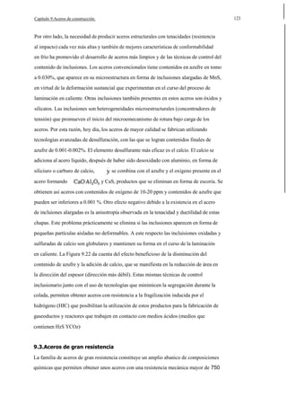 123

Capítulo 9.Aceros de construcción.

Por otro lado, la necesidad de producir aceros estructurales con tenacidades (resistencia
al impacto) cada vez más altas y también de mejores características de conformabilidad
en frío ha promovido el desarrollo de aceros más limpios y de las técnicas de control del
contenido de inclusiones. Los aceros convencionales tiene contenidos en azufre en tomo
a 0.030%, que aparece en su microestructura en forma de inclusiones alargadas de MnS,
en virtud de la deformación sustancial que experimentan en el curso del proceso de
laminación en caliente. Otras inclusiones también presentes en estos aceros son óxidos y
silicatos. Las inclusiones son heterogeneidades microestructurales (concentradores de
tensión) que promueven el inicio del microemecanismo de rotura bajo carga de los
aceros. Por esta razón, hoy día, los aceros de mayor calidad se fabrican utilizando
tecnologías avanzadas de desulfuración, con las que se logran contenidos finales de
azufre de 0.001-0.002%. El elemento desulfurante más eficaz es el calcio. El calcio se
adiciona al acero líquido, después de haber sido desoxidado con aluminio, en forma de
siliciuro o carburo de calcio,
acero formando

se combina con el azufre y el oxígeno presente en el
y CaS, productos que se eliminan en forma de escoria. Se

obtienen así aceros con contenidos de oxígeno de 10-20 ppm y contenidos de azufre que
pueden ser inferiores a 0.001 %. Otro efecto negativo debido a la existencia en el acero
de incluiones alargadas es la anisotropía observada en la tenacidad y ductilidad de estas
chapas. Este problema prácticamente se elimina si las inclusiones aparecen en forma de
pequeñas partículas aisladas no deformables. A este respecto las incluisiones oxidadas y
sulfuradas de calcio son globulares y mantienen su forma en el curso de la laminación
en caliente. La Figura 9.22 da cuenta del efecto beneficioso de la disminución del
contenido de azufre y la adición de calcio, que se manifiesta en la reducción de área en
la dirección del espesor (dirección más débil). Estas mismas técnicas de control
inclusionario junto con el uso de tecnologías que minimicen la segregación durante la
colada, permiten obtener aceros con resistencia a la fragilización inducida por el
hidrógeno (HIC) que posibilitan la utilización de estos productos para la fabricación de
gaseoductos y reactores que trabajen en contacto con medios ácidos (medios que
contienen HzS YCOz)·

9.3.Aceros de gran resistencia
La familia de aceros de gran resistencia constituye un amplio abanico de composiciones
químicas que permiten obtener unos aceros con una resistencia mecánica mayor de 750

 