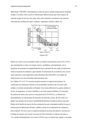 124

Capítulo 9.Aceros de construcción.

MPa (hasta 1700 MPa). Normalmente se trata de aceros tratados térmicamente mediante
temple y revenido. Estos aceros se utilizan para fabricar piezas que serán capaces de
soportar cargas de servicio muy altas, tales como elementos constitutivos de motores,
transmisiones, turbinas de vapor, cojinetes, engranajes, muelles, cables, etc.
80
o Calcium-lreated
· Nat calcium-treated

_ _......L_ __
_

o

0.020

0.030

0.040

Sulphur cantent (%)

Figura 9.22

Suelen ser aceros con un contenido medio en carbono (normalmente entre 0.25 y 0.5%),
que normalmente se alean con niquel, cromo y molibdeno, principalmente con el
propósito de aumentar la templabilidad del acero y permitir de este modo el tratamiento
térmico de piezas de mediano y gran tamaño. El tratamiento de revenido de estos aceros
suele realizarse a una temperatura suficientemente alta (550-650°C) con objeto de
obtener piezas con una tenacidad suficientemente alta.
Las Tablas 9.5, 9.6 Y 9.7 muestran respectivamente la composición química, las
condiciones de tratamiento térmico y las propiedades mecánicas de los aceros para
temple y revenido normalizados en España. Esta norma diferencia los grados aleados al
cromo, al manganeso, al cromo-molibdeno y al cromo-niquel-molibdeno. El contenido
de carbono de todos estos aceros es muy parecido (0.35-0.45%) y se diferencian
principalmente en el porcentaje de elementos de aleación, siendo, de este modo, los
grados más aleados los de mayor templabilidad (admiten el temple en piezas mayores).
Dentro de la familia de aceros de alta resistencia hay que contemplar también los que se
utilizan para la fabricación de bolas, rodillos y pistas en la elaboración de cojinetes y
otros soportes. En estos casos se requieren productos de muy alta dureza y resistencia a
la fatiga de contacto, por lo que son aceros de alto contenido en carbono (en torno a
1%), aleados habitualmente con cromo (l.5%Cr), que se utilizan tras temple y revenido

 