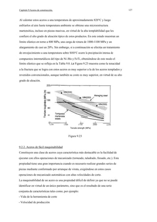 127

Capítulo 9.Aceros de construcción.

Al calentar estos aceros a una temperatura de aproximadamente 820°C y luego
enfriarlos al aire hasta temperatura ambiente se obtiene una microestructura
martensítica, incluso en piezas masivas, en virtud de la alta templabilidad que les
confiere el alto grado de aleación típico de estos productos. En este estado muestran un
límite elástico en torno a 800 MPa, una carga de rotura de 1000-1100 MPa y un
alargamiento de casi un 20%. Sin embargo, si a continuación se efectúa un tratamiento
de envejecimiento a una temperatura sobre SOO°C ocurre la precipitación intensa de
compuestos intermetálicos del tipo de Ni 3Mo y FeTi, obteniéndose de este modo el
límite elástico que se refleja en la Tabla 9.8. La Figura 9.23 muestra como la tenacidad
a la fractura que se logra con estos aceros es muy superior a la de los aceros templados y
revenidos convencionales, aunque también su coste es muy superior, en virtud de su alto
grado de aleación.

40
__

1250

1500

1750

2000

2250

Tensile strenglh (MPa)

Figura 9.23

9.2.2. Aceros de fácil maquinabilidad
Constituyen una clase de aceros cuya característica más destacable es la facilidad de
ejecutar con ellos operaciones de mecanizado (torneado, taladrado, fresado, etc.). Esta
propiedad tiene una gran importancia cuando es necesario realizar grandes series de
piezas mediante conformado por arranque de viruta, exigiéndose en estos casos
operaciones de mecanizado automáticas con altas velocidades de corte.
La maquinabilidad de un acero es una propiedad dificil de definir ya que no se puede
identificar en virtud de un único parámetro, sino que es el resultado de una serie
conjunta de características tales como, por ejemplo:
- Vida de la herramienta de corte
- Velocidad de producción

 