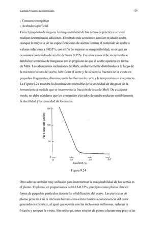 128

Capítulo 9.Aceros de construcción.

- Consumo energético
- Acabado superficial
Con el propósito de mejorar la maquinabilidad de los aceros es práctica corriente
realizar determinadas adiciones. El método más económico consiste en añadir azufre.
Aunque la mayoría de las especificaciones de aceros limitan el contenido de azufre a
valores inferiores a 0.035%, con el fín de mejorar su maquinabilidad, se exigen en
ocasiones contenidos de azufre de hasta 0.35%. En estos casos debe incrementarse
también el contenido de manganeso con el propósito de que el azufre aparezca en forma
de MnS. Las abundantes inclusiones de MnS, uniformemente distribuidas a lo largo de
la microestructura del acero, lubrifican el corte y favorecen la fractura de la viruta en
pequeños fragmentos, disminuyendo las fuerzas de corte y la temperatura en el contacto.
La Figura 9.24 muestra la disminución ostensible de la velocidad de desgaste de la
herramienta a medida que se incrementa la fracción de área de MnS. De cualquier
modo, no debe olvidarse que los contenidos elevados de azufre reducen sensiblemente
la ductilidad y la tenacidad de los aceros.
150

100

e

50

O

1.0

2.0

3.0

Area MnS (%)

Figura 9.24
Otro aditivo también muy utilizado para incrementar la maquinabilidad de los aceros es
el plomo. El plomo, en proporciones del 0.15-0.35%, precipita como plomo libre en
forma de pequeñas partículas durante la solidificación del acero. Las partículas de
plomo presentes en la intercara herramienta-viruta funden a consecuencia del calor
generado en el corte y, al igual que ocurría con las inclusiones sulfurosas, reducen la
fricción y rompen la viruta. Sin embargo, estos niveles de plomo afectan muy poco a las

 