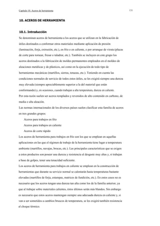 Capítulo 10. Aceros de herramienta

10. ACEROS DE HERRAMIENTA

10.1. Introducción
Se denominan aceros de herramienta a los aceros que se utilizan en la fabricación de
útiles destinados a conformar otros materiales mediante aplicación de presión
(laminación, forja, extrusión, etc.), en frío o en caliente, o por arranque de viruta (placas
de corte para tornear, fresar o taladrar, etc.). También se incluyen en este grupo los
aceros destinados a la fabricación de moldes permanentes empleados en el moldeo de
aleaciones metálicas y de plásticos, así como en la ejecución de todo tipo de
herramientas mecánicas (martillos, sierras, tenazas, etc.). Teniendo en cuenta las
condiciones normales de servicio de todos estos útiles, se les exigirá siempre una dureza
muy elevada (siempre apreciablemente superior a la del material que están
conformando) y, en ocasiones, cuando trabajan a alta temperatura, dureza en caliente.
Por esta razón suelen ser aceros templados y revenidos de alto contenido en carbono, de
media o alta aleación.
Las normas internacionales de los diversos países suelen clasificar esta familia de aceros
en tres grandes grupos:
Aceros para trabajos en frío
Aceros para trabajos en caliente
Aceros de corte rápido
Los aceros de herramienta para trabajos en frío son los que se emplean en aquellas
aplicaciones en las que el régimen de trabajo de la herramienta tiene lugar a temperatura
ambiente (martillos, navajas, brocas, etc.). Las principales características que se exigen
a estos productos son poseer una dureza y resistencia al desgaste muy altas y, si trabajan
a base de golpes, tener una tenacidad suficiente.
Los aceros de herramienta para trabajos en caliente se emplean en la construcción de
herramientas que durante su servicio normal se calentarán hasta temperaturas bastante
elevadas (martillos de forja, estampas, matrices de fundición, etc.). En estos casos no es
necesario que los aceros tengan una dureza tan alta como los de la familia anterior, ya
que al trabajar sobre materiales calientes, éstos últimos serán más blandos. Sin embargo
es necesario que estos aceros mantengan siempre una adecuada dureza en caliente y, si
van a ser sometidos a cambios bruscos de temperatura, se les exigirá también resistencia
al choque térmico.

131

 