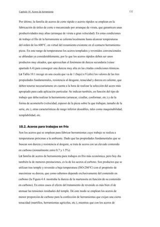 Capítulo 10. Aceros de herramienta

Por último, la familia de aceros de corte rápido o aceros rápidos se emplean en la
fabricación de útiles de corte o mecanizado por arranque de viruta, que garanticen unas
productividades muy altas (arranque de viruta a gran velocidad). En estas condiciones
de trabajo el filo de la herramienta se calienta localmente hasta alcanzar temperaturas
del orden de los 600°C, en virtud del rozamiento existente en el contacto herramientapieza. En este rango de temperaturas los aceros templados y revenidos convencionales
se ablandan ya considerablemente, por lo que los aceros rápidos deben ser unos
productos muy aleados, que aprovechan el fenómeno de dureza secundaria (véase
apartado 6.4) para conseguir una dureza muy alta en las citadas condiciones ténnicas.
La Tabla 10.1 recoge en una escala que va de 1 (bajo) a 9 (alto) los valores de las tres
propiedades fundamentales, resistencia al desgaste, tenacidad y dureza en caliente, que
deben tenerse necesariamene en cuenta a la hora de realizar la selección del acero más
apropiado para cada aplicación particular. Se indican también, en función del tipo de
trabajo que deba realizar la herramienta (arrancar, cizallar, conformar, etc.) y de la
forma de acometerlo (velocidad, espesor de la pieza sobre la que trabajan, tamaño de la
serie, etc.), otras características de rango inferior deseables, tales como maquinabilidad,
templabilidad, etc.

10.2. Aceros para trabajos en frío
Son los aceros que se emplean para fabricar herramientas cuyo trabajo se realiza a
temperaturas próximas a la ambiente. Dado que las propiedades fundamentales que se
buscan son dureza y resistencia al desgaste, se trata de aceros con un elevado contenido
en carbono (nonnalmente entre 0.7 y 1.5%).
La familia de aceros de herramienta para trabajos en frío más económica, pero hoy día
también la de menores prestaciones, es la de los aceros al carbono. Son productos que se
utilizan tras temple y revenido a baja temperatura (lSO-2S0°C) con el propósito de
maximizar su dureza, que como sabemos depende exclusivamente del contenido en
carbono (la Figura 4.4. mostraba la dureza de la martensita en función de su contenido
en carbono). En estos casos el efecto del tratamiento de revenido es más bien el de
atenuar las tensiones residuales del temple. De este modo se emplean los aceros de
menor proporción de carbono para la confección de herramientas que exijan una cierta
tenacidad (martillos, herramientas agrícolas, etc.), mientras que con los aceros de

132

 