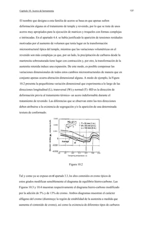 Capítulo 10. Aceros de herramienta

137

El nombre que designa a esta familia de aceros se basa en que apenas sufren
deformación alguna en el tratamiento de temple y revenido, por lo que se trata de unos
aceros muy apropiados para la ejecución de matrices y troqueles con formas complejas
e intrincadas. En el apartado 4.4. se había justificado la aparición de tensiones residuales
motivadas por el aumento de volumen que tenía lugar en la transformación
microestructural típica del temple, mientras que las variaciones volumétricas en el
revenido son más complejas ya que, por un lado, la precipitación de carburos desde la
martensita sobresaturada tiene lugar con contracción y, por otro, la transformación de la
austenita retenida induce una expansión. De este modo, es posible compensar las
variaciones dimensionales de todos estos cambios microestructurales de manera que en
conjunto apenas ocurra alteración dimensional alguna. A modo de ejemplo, la Figura
10.2 presenta la pequeñísima variación dimensional que experimenta a lo largo de las
direcciones longitudinal (L), transversal (W) y normal (T) -RD es la dirección de
deformación previa al tratamiento térmico- un acero indeformable durante el
tratamiento de revenido. Las diferencias que se observan entre las tres direcciones
deben atribuirse a la existencia de segregación y/o la aparición de una determinada
textura de conformado.
0.003
0.002

T

E
E

-

w

0.001

c:

c:

T

o

al

E
-20

95

205

315

425

540

650

Tempering temperature. oc

Figura 10.2

Tal y como ya se expuso en el apartado 3.3, los altos contenidos en cromo típicos de
estos grados modifican sensiblemente el diagrama de equilibrio hierro-carbono. Las
Figuras 10.3 y 10.4 muestran respectivamente el diagrama hierro-carbono modificado
por la adición de 5% y de 13% de cromo. Ambos diagramas muestran el carácter
alfágeno del cromo (disminuye la región de estabilidad de la austenita a medida que
aumenta el contenido de cromo), así como la existencia de diferentes tipos de carburos

 