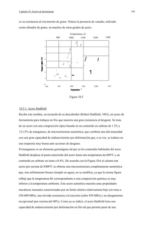 140

Capítulo 10. Aceros de herramienta

es su resistencia al crecimiento de grano. Nótese la presencia de vanadio, utilizado
como afinador de grano, en muchos de estos grados de acero.
Temperatura, oC
900

1000

1200

1100

3

.1

4

1300

/

I

¡

5

/

¡
.

I

.1

7

//
.

cr

---- -

10
1400

!

1600

/.,

I

1/
_

/

/

8

/

,/

I
I

/

9

/

I

6

1800

/

2000

1

-

2200

2400

°F

Figura 10.5

10.2.1. Acero Hadfield
Recibe este nombre, en recuerdo de su descubridor (Robert Hadfield, 1882), un acero de
herramienta para trabajos en frío que muestra una gran resistencia al desgaste. Se trata
de un acero con una composición típica basada en un contenido en carbono de 1.2% y
12-13% de manganeso, de microestructura austenítica, que combina una alta tenacidad
con una gran capacidad de endurecimiento por deformación que, a su vez, se traduce en
una respuesta muy buena ante acciones de desgaste.
El manganeso es un elemento gammágeno tal que en los contenidos habituales del acero
Hadfield desplaza el punto eutectoide del acero hasta una temperatura de 600°C y un
contenido en carbono en tomo a 0.4%. De acuerdo con la Figura 10.6 al calentar este
acero por encima de lO00°C se obtiene una microestructura completamente austenítica
que, tras enfriamiento brusco (temple en agua), no se modifica, ya que la misma figura
refleja que la temperatura Ms correspondiente a esta composición química es muy
inferior a la temperatura ambiente. Este acero autenítico muestra unas propiedades
mecánicas inusuales caracterizadas por un límite elástico relativamente bajo (en tomo a
350-400 MPa), una elevada resistencia a la tracción (sobre 850 MPa) y un alargamiento
excepcional (por encima del 40%). Como ya se indicó, el acero Hadfield tiene una
capacidad de endurecimiento por deformación en frío tal que permite pasar de una

 