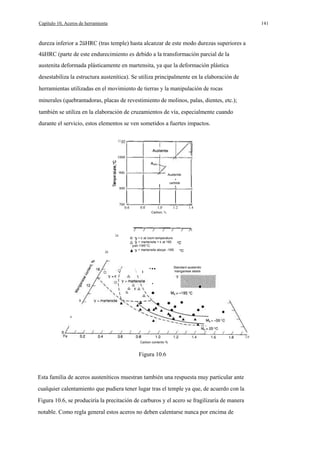 Capítulo 10, Aceros de herramienta

141

dureza inferior a 2üHRC (tras temple) hasta alcanzar de este modo durezas superiores a
4üHRC (parte de este endurecimiento es debido a la transformación parcial de la
austenita deformada plásticamente en martensita, ya que la deformación plástica
desestabiliza la estructura austenítica). Se utiliza principalmente en la elaboración de
herramientas utilizadas en el movimiento de tierras y la manipulación de rocas
minerales (quebrantadoras, placas de revestimiento de molinos, palas, dientes, etc.);
también se utiliza en la elaboración de cruzamientos de vía, especialmente cuando
durante el servicio, estos elementos se ven sometidos a fuertes impactos.
11

1000

900

-

Austenite
+
carbide

800

700
0.6

0.8

1,0

1.2

1.4

Carbon, %

24

20

o

+ E at room temperature
+ martensite + E at 195
· yat-195°C
+ martensite aboye -195



.

···

Standard austenitic
manganese steels

·
8

4

2.0
Carbon contento %

Figura 10.6

Esta familia de aceros austeníticos muestran también una respuesta muy particular ante
cualquier calentamiento que pudiera tener lugar tras el temple ya que, de acuerdo con la
Figura 10.6, se produciría la precitación de carburos y el acero se fragilizaría de manera
notable. Como regla general estos aceros no deben calentarse nunca por encima de

 