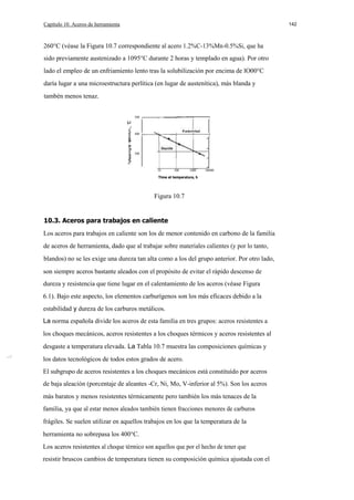 Capítulo 10. Aceros de herramienta

142

260°C (véase la Figura 10.7 correspondiente al acero 1.2%C-13%Mn-0.5%Si, que ha
sido previamente austenizado a 1095°C durante 2 horas y templado en agua). Por otro
lado el empleo de un enfriamiento lento tras la solubilización por encima de lO00°C
daría lugar a una microestructura perlítica (en lugar de austenítica), más blanda y
tambén menos tenaz.
500
o

.i
400
E
300

a:
10

100

1000

10000

Time at temperature, h

Figura 10.7

10.3. Aceros para trabajos en caliente
Los aceros para trabajos en caliente son los de menor contenido en carbono de la familia
de aceros de herramienta, dado que al trabajar sobre materiales calientes (y por lo tanto,
blandos) no se les exige una dureza tan alta como a los del grupo anterior. Por otro lado,
son siempre aceros bastante aleados con el propósito de evitar el rápido descenso de
dureza y resistencia que tiene lugar en el calentamiento de los aceros (véase Figura
6.1). Bajo este aspecto, los elementos carburígenos son los más eficaces debido a la
estabilidad y dureza de los carburos metálicos.
La norma española divide los aceros de esta familia en tres grupos: aceros resistentes a
los choques mecánicos, aceros resistentes a los choques térmicos y aceros resistentes al
desgaste a temperatura elevada. La Tabla 10.7 muestra las composiciones químicas y
los datos tecnológicos de todos estos grados de acero.
El subgrupo de aceros resistentes a los choques mecánicos está constituído por aceros
de baja aleación (porcentaje de aleantes -Cr, Ni, Mo, V-inferior al 5%). Son los aceros
más baratos y menos resistentes térmicamente pero también los más tenaces de la
familia, ya que al estar menos aleados también tienen fracciones menores de carburos
frágiles. Se suelen utilizar en aquellos trabajos en los que la temperatura de la
herramienta no sobrepasa los 400°C.
Los aceros resistentes al choque térmico son aquellos que por el hecho de tener que
resistir bruscos cambios de temperatura tienen su composición química ajustada con el

 