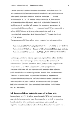 Capítulo 2. Transfonnaciones en el

8

hierro-carbono

Tomando como base el diagrama metaestable hierro-carbono, se denominan aceros a las
aleaciones binarias con contenidos en carbono menor que 2.11 %, mientras que las
fundiciones de hierro tienen contenidos en carbono superiores al 2.11 % (hasta
aproximadamente un 5%). Este diagrama muestra con claridad el comportamiento
fuertemente gammágeno del carbono: la adición de carbono al hierro y aumenta el
dominio térmico de estabilidad de la austenita. Así, por ejemplo, la temperatura de
transformación del hierro y en hierro

aumenta hasta 1495°para un contenido en

carbono del 0.17% (punto peritéctico del diagrama), mientras que la de la
transformación de la austenita en ferrita disminuye hasta 727°C para la aleación con
0.77% de carbono.
El diagrama metaestable hierro-carbono muestra tres puntos invariantes característicos:

Punto peritéctico( 1495°C): Fase líquida(0.53%C)+Fe

(0.09%C)

Punto eutéctico(l148°C):Fase
Punto eutectoide(727°C): Austenita

Fe y (0.17% C)

%C)+Fe3C (6.67%C)
Ferrita (0.02%C) + Fe3C (6.67%C)

Las lineas que delimitan las diferentes regiones del diagrama hierro-carbono identifican
las situaciones en las que tienen lugar cambios estructurales: Las temperaturas de
transformación se denominan temperaturas críticas, existiendo así tres temperaturas de
especial interés: Al' A3 Y Acm' Las temperaturas Al y A3 son las que respectivamente
representan el inicio y el final de la transformación de la austenita desde el dominio
donde están presentes las fases ferrita y cementita, mientras que se llama temperatura
Acm a aquella que separa el dominio de estabilidad de la austenita de la zona bifásica
austenita+cementita. Dado que estas transformaciones no ocurren exactamentete a la
misma temperatura al calentar y al enfriar, se denotan a veces como Ar o Ac para
describir la transformación en el enfriamiento o en el calentamiento respectivamente
(Arl, Ac l, por ejemplo).

2.2. Descomposición de la austenita en un enfriamiento lento
La austenita con un 0.77% de carbono se transforma a los 727°C en el constituyente
eutectoide, ferrita más cementita, que se denomina perlita. La perlita de los aceros tiene
la morfología típica de los constituyentes eutectoides, es decir, se trata de una
disposición fina de láminas adyacentes de las dos fases. La transformación se inicia con

 